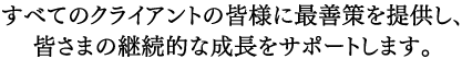 すべてのクライアントの皆様に最善策を提供し、皆さまの継続的な成長をサポートします。