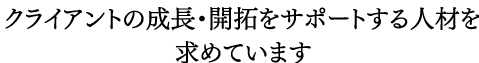 クライアントの成長・開拓をサポートする人材を求めています